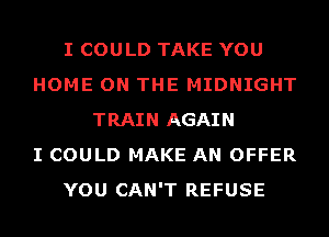 I COULD TAKE YOU
HOME ON THE MIDNIGHT
TRAIN AGAIN
I COULD MAKE AN OFFER
YOU CAN'T REFUSE