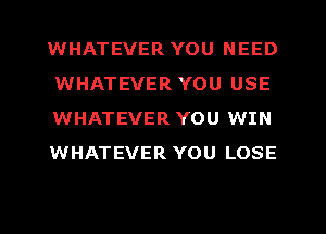 WHATEVER YOU NEED
WHATEVER YOU USE
WHATEVER YOU WIN
WHATEVER YOU LOSE
