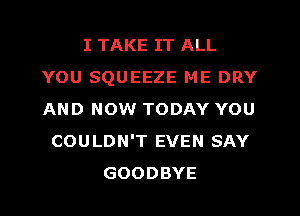 I TAKE IT ALL
YOU SQUEEZE ME DRY
AND NOW TODAY YOU

COULDN'T EVEN SAY
GOODBYE