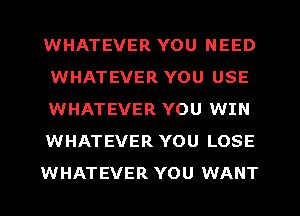 WHATEVER YOU NEED
WHATEVER YOU USE
WHATEVER YOU WIN
WHATEVER YOU LOSE
WHATEVER YOU WANT