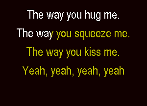 The way you hug me.
The way you squeeze me.
The way you kiss me.

Yeah, yeah, yeah, yeah