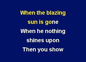 When the blazing
sun is gone

When he nothing

shines upon
Then you show