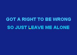 GOT A RIGHT TO BE WRONG
SO JUST LEAVE ME ALONE