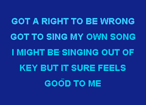 GOT A RIGHT TO BE WRONG
GOT TO SING MY OWN SONG
I MIGHT BE SINGING OUT OF
KEY BUT IT SURE FEELS
6060 TO ME