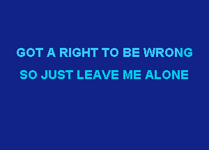 GOT A RIGHT TO BE WRONG
SO JUST LEAVE ME ALONE