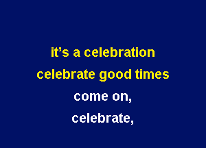 ifs a celebration

celebrate good times

come on,
celebrate,