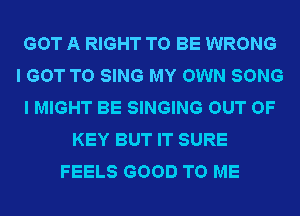 GOT A RIGHT TO BE WRONG
I GOT TO SING MY OWN SONG
I MIGHT BE SINGING OUT OF
KEY BUT IT SURE
FEELS GOOD TO ME