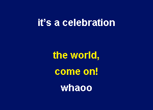 ifs a celebration

the world,

come on!
whaoo