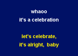 whaoo
ifs a celebration

lefs celebrate,

ifs alright, baby