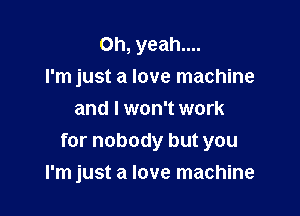 Oh, yeah....
I'm just a love machine
and I won't work
for nobody but you

I'm just a love machine