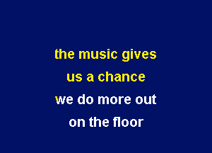 the music gives

us a chance
we do more out
on the floor