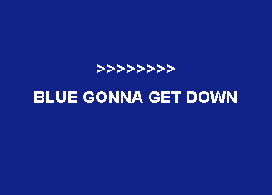 BLUE GONNA GET DOWN