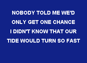 NOBODY TOLD ME WE'D

ONLY GET ONE CHANCE

I DIDN'T KNOW THAT OUR
TIDE WOULD TURN SO FAST