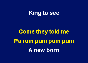 King to see

Come they told me
Pa rum pum pum pum
A new born