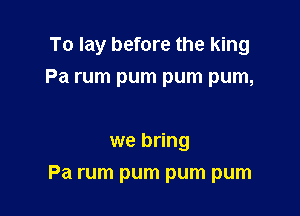 To lay before the king

Pa rum pum pum pum,

we bring
Pa rum pum pum pum
