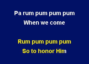 Pa rum pum pum pum
When we come

Rum pum pum pum
So to honor Him