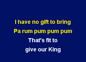 l have no gift to bring
Pa rum pum pum pum
That's fit to

give our King