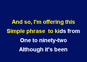 And so, I'm offering this

Simple phrase to kids from
One to ninety-two
Although it's been