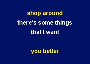 shop around

there's some things

that I want

you better