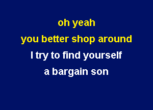 oh yeah
you better shop around

I try to find yourself

a bargain son