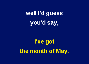 well I'd guess
you'd say,

I've got
the month of May.