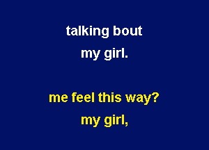 talking bout
my girl.

me feel this way?
my girl,