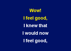 Wow!

lfeel good,

I knew that
I would now
I feel good,