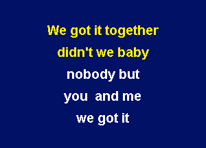 We got it together
didn't we baby

nobody but
you and me
we got it