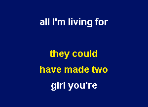 all I'm living for

they could
have made two
girl you're