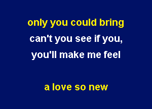 only you could bring
can't you see if you,

you'll make me feel

a love so new