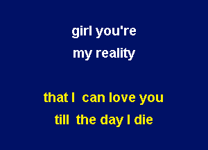 girl you're
my reality

thatl can love you
till the day I die