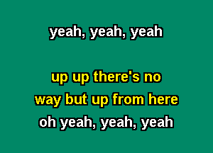 yeah,yeah,yeah

up up there's no
way but up from here
oh yeah, yeah, yeah
