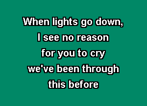 When lights go down,
I see no reason

for you to cry
we've been through
this before