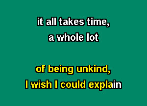 it all takes time,
a whole lot

of being unkind,

lwish I could explain