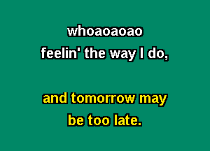 whoaoaoao
feelin' the way I do,

and tomorrow may
be too late.