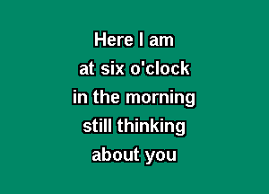 Here I am
at six o'clock

in the morning
still thinking
about you