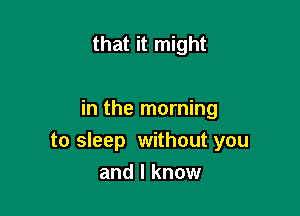 that it might

in the morning
to sleep without you

and I know