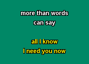 more than words
can say

all I know

I need you now