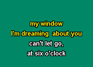 my window

I'm dreaming about you

can't let go,
at six o'clock