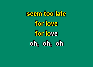 seem too late
for love

for love
oh, oh, oh