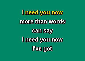 I need you now
more than words
can say

I need you now

I've got