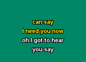 can say

I need you now
oh I got to hear

you say