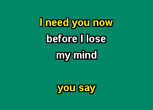 I need you now

before I lose
my mind

you say