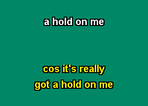 a hold on me

cos it's really
got a hold on me