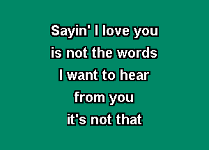 Sayin' I love you
is not the words
I want to hear

from you
it's not that