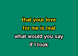 that your love
for me is real

what would you say
if I took