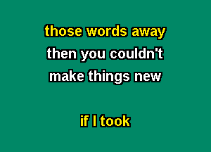 those words away

then you couldn't
make things new

if I took