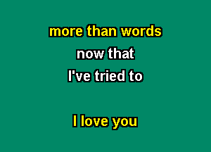 more than words
now that
I've tried to

I love you