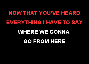 NOW THAT YOUWE HEARD
EVERYTHING I HAVE TO SAY
WHERE WE GONNA
GO FROM HERE