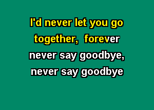 I'd never let you go

together, forever
never say goodbye,
never say goodbye